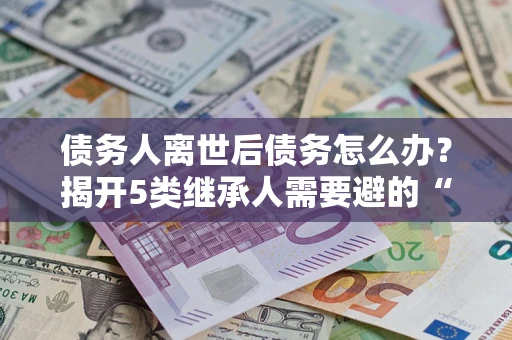 济南债务人离世后债务怎么办？揭开5类继承人需要避的“坑”