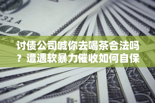济南讨债公司喊你去喝茶合法吗？遭遇软暴力催收如何自保？
