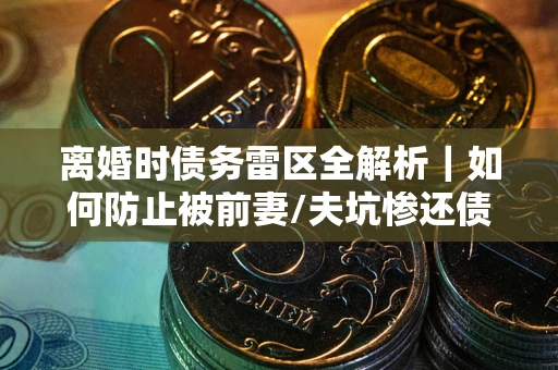 济南离婚时债务雷区全解析｜如何防止被前妻/夫坑惨还债？