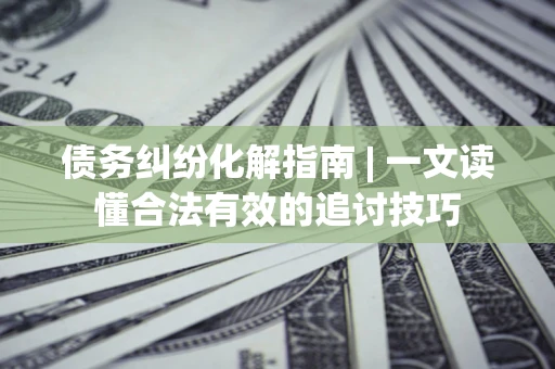 济南债务纠纷化解指南 | 一文读懂合法有效的追讨技巧