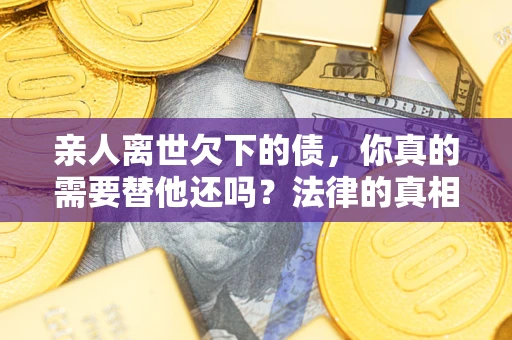 济南亲人离世欠下的债，你真的需要替他还吗？法律的真相或许与你想的不一样